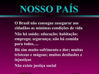 NOSSO PAÍS 
 O Brasil não consegue assegurar aos 
cidadãos as mínimas condições de vida 
 Não há saúde; educação; habitação; 
emprego; segurança; não há comida 
para todos, ... 
 Há sim muito sofrimento e dor; muitas 
tristezas e mágoas; muitas desilusões e 
injustiças 
 Não existe justiça social 
ABORTO 19/42 
 