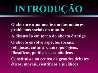 ABORTO 2/42 
éticos, morais, científicos e jurídicos 
Constitui-se no centro de grandes debates 
religiosos, culturais, antropológicos, 
filosóficos, políticos e econômicos 
O aborto envolve aspectos sociais, 
A discussão em torno do aborto é antiga 
problemas sociais do mundo 
O aborto é atualmente um dos maiores 
INTRODUÇÃO 
 