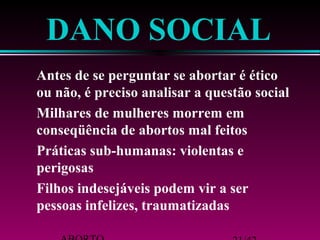 DANO SOCIAL 
 Antes de se perguntar se abortar é ético 
ou não, é preciso analisar a questão social 
 Milhares de mulheres morrem em 
conseqüência de abortos mal feitos 
 Práticas sub-humanas: violentas e 
perigosas 
 Filhos indesejáveis podem vir a ser 
pessoas infelizes, traumatizadas 
ABORTO 21/42 
 