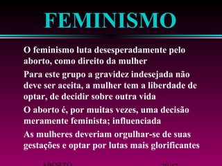 FEMINISMO 
 O feminismo luta desesperadamente pelo 
aborto, como direito da mulher 
 Para este grupo a gravidez indesejada não 
deve ser aceita, a mulher tem a liberdade de 
optar, de decidir sobre outra vida 
 O aborto é, por muitas vezes, uma decisão 
meramente feminista; influenciada 
 As mulheres deveriam orgulhar-se de suas 
gestações e optar por lutas mais glorificantes 
ABORTO 29/42 
 