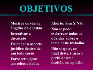 OBJETIVOS 
 Mostrar os vários 
 Aborto: Sim X Não 
ângulos da questão 
 Não se pode 
 Incentivar a 
discussão 
 Entender o aspecto 
 Não se quer, ao 
jurídico dentro de 
um todo coeso 
 Fornecer alguns 
conceitos e dados 
esclarecer todas as 
dúvidas sobre o 
tema neste trabalho 
final deste, traçar o 
perfil de uma 
decisão, ou opinião 
ABORTO 3/42 
 
