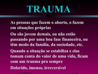 TRAUMA 
 As pessoas que fazem o aborto, o fazem 
em situações próprias 
 Ou são jovem demais, ou não estão 
passando por uma boa fase financeira, ou 
têm medo da família, da sociedade, etc. 
 Quando a situação se estabiliza e elas 
tomam conta do valor de uma vida, ficam 
com um trauma pra sempre 
 Dolorido, imenso, irreversível 
ABORTO 35/42 
 