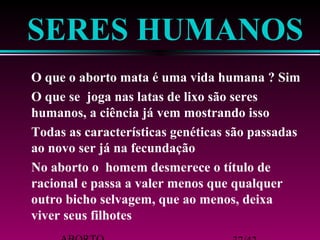 SERES HUMANOS 
 O que o aborto mata é uma vida humana ? Sim 
 O que se joga nas latas de lixo são seres 
humanos, a ciência já vem mostrando isso 
 Todas as características genéticas são passadas 
ao novo ser já na fecundação 
 No aborto o homem desmerece o título de 
racional e passa a valer menos que qualquer 
outro bicho selvagem, que ao menos, deixa 
viver seus filhotes 
ABORTO 37/42 
 