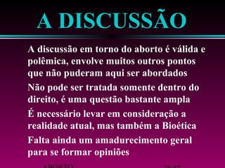A DISCUSSÃO 
 A discussão em torno do aborto é válida e 
polêmica, envolve muitos outros pontos 
que não puderam aqui ser abordados 
 Não pode ser tratada somente dentro do 
direito, é uma questão bastante ampla 
 É necessário levar em consideração a 
realidade atual, mas também a Bioética 
 Falta ainda um amadurecimento geral 
para se formar opiniões 
ABORTO 38/42 
 