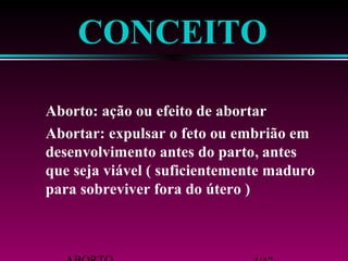 CONCEITO 
Aborto: ação ou efeito de abortar 
Abortar: expulsar o feto ou embrião em 
desenvolvimento antes do parto, antes 
que seja viável ( suficientemente maduro 
para sobreviver fora do útero ) 
ABORTO 4/42 
 