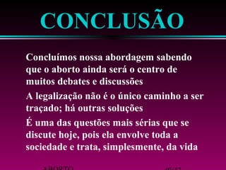 CONCLUSÃO 
 Concluímos nossa abordagem sabendo 
que o aborto ainda será o centro de 
muitos debates e discussões 
 A legalização não é o único caminho a ser 
traçado; há outras soluções 
 É uma das questões mais sérias que se 
discute hoje, pois ela envolve toda a 
sociedade e trata, simplesmente, da vida 
ABORTO 40/42 
 