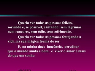 Queria ver todas as pessoas felizes, 
sorrindo e, se possível, cantando; sem lágrimas 
nem rancores, sem ódio, sem sofrimento. 
Queria ver todas as pessoas festejando a 
vida, na sua mágica forma de ser. 
E, na minha doce inocência, acreditar 
que o mundo ainda é bom, e viver o amor é mais 
do que um sonho. 
ABORTO 41/42 
 