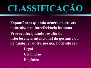 CLASSIFICAÇÃO 
Espontâneo: quando ocorre de causas 
naturais, sem interferência humana 
Provocado: quando resulta de 
interferência intencional da gestante ou 
de qualquer outra pessoa. Podendo ser: 
 Legal 
 Criminoso 
 Eugênico 
ABORTO 5/42 
 