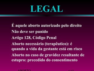 ABORTO 6/42 
estupro: precedido do consentimento 
Aborto no caso de gravidez resultante de 
quando a vida da gestante está em risco 
Aborto necessário (terapêutico): é 
Artigo 128, Código Penal 
Não deve ser punido 
É aquele aborto autorizado pelo direito 
LEGAL 
 