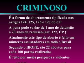 ABORTO 7/42 
É feito por meios perigosos e violentos 
cada 100 partos realizados 
Segundo o IBOPE, são 22 abortos para 
números assustadores em todo o Brasil 
Atualmente este tipo de aborto é feito em 
a 20 anos de reclusão (art. 127, CP ) 
A pena pode variar de 1 ano de detenção 
artigos 124, 125, 126 e 127 do CP 
É a forma de abortamento tipificada nos 
CRIMINOSO 
 