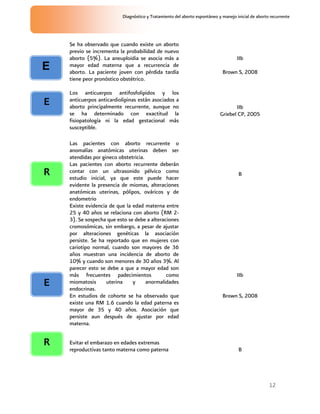 12
Diagnóstico y Tratamiento del aborto espontáneo y manejo inicial de aborto recurrente
Se ha observado que cuando existe un aborto
previo se incrementa la probabilidad de nuevo
aborto (5%). La aneuploidia se asocia más a
mayor edad materna que a recurrencia de
aborto. La paciente joven con pérdida tardía
tiene peor pronóstico obstétrico.
IIb
Brown S, 2008
Los anticuerpos antifosfolipidos y los
anticuerpos anticardiolipinas están asociados a
aborto principalmente recurrente, aunque no
se ha determinado con exactitud la
fisiopatología ni la edad gestacional más
susceptible.
IIb
Griebel CP, 2005
Las pacientes con aborto recurrente o
anomalías anatómicas uterinas deben ser
atendidas por gineco obstetricia.
Las pacientes con aborto recurrente deberán
contar con un ultrasonido pélvico como
estudio inicial, ya que este puede hacer
evidente la presencia de miomas, alteraciones
anatómicas uterinas, pólipos, ováricos y de
endometrio
B
Existe evidencia de que la edad materna entre
25 y 40 años se relaciona con aborto (RM 2-
3). Se sospecha que esto se debe a alteraciones
cromosómicas, sin embargo, a pesar de ajustar
por alteraciones genéticas la asociación
persiste. Se ha reportado que en mujeres con
cariotipo normal, cuando son mayores de 36
años muestran una incidencia de aborto de
10% y cuando son menores de 30 años 3%. Al
parecer esto se debe a que a mayor edad son
más frecuentes padecimientos como
miomatosis uterina y anormalidades
endocrinas.
En estudios de cohorte se ha observado que
existe una RM 1.6 cuando la edad paterna es
mayor de 35 y 40 años. Asociación que
persiste aun después de ajustar por edad
materna.
IIb
Brown S, 2008
Evitar el embarazo en edades extremas
reproductivas tanto materna como paterna B
E
E
R
E
R
 