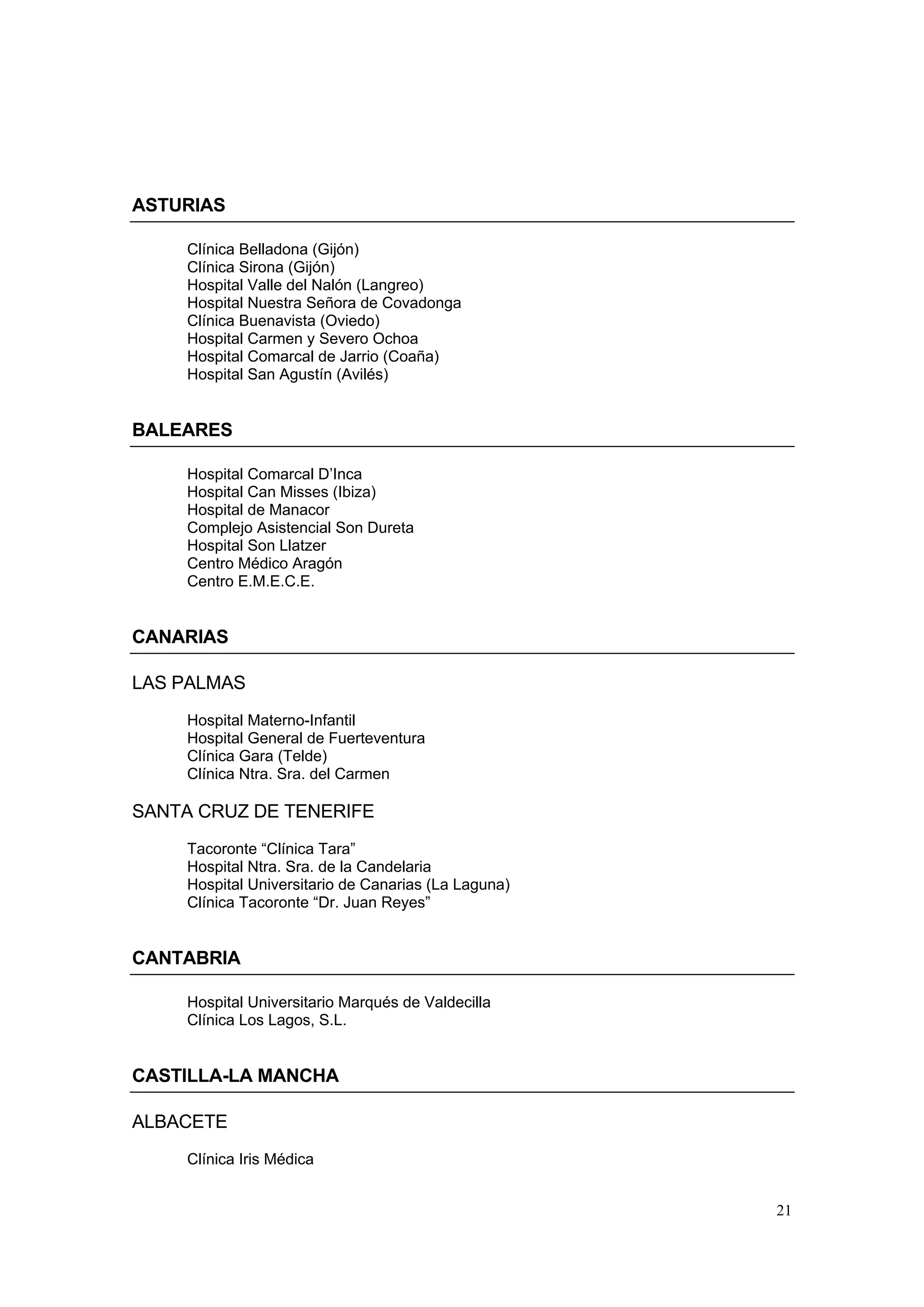 ASTURIAS

    Clínica Belladona (Gijón)
    Clínica Sirona (Gijón)
    Hospital Valle del Nalón (Langreo)
    Hospital Nuestra Señora de Covadonga
    Clínica Buenavista (Oviedo)
    Hospital Carmen y Severo Ochoa
    Hospital Comarcal de Jarrio (Coaña)
    Hospital San Agustín (Avilés)


BALEARES

    Hospital Comarcal D’Inca
    Hospital Can Misses (Ibiza)
    Hospital de Manacor
    Complejo Asistencial Son Dureta
    Hospital Son Llatzer
    Centro Médico Aragón
    Centro E.M.E.C.E.


CANARIAS

LAS PALMAS
    Hospital Materno-Infantil
    Hospital General de Fuerteventura
    Clínica Gara (Telde)
    Clínica Ntra. Sra. del Carmen

SANTA CRUZ DE TENERIFE
    Tacoronte “Clínica Tara”
    Hospital Ntra. Sra. de la Candelaria
    Hospital Universitario de Canarias (La Laguna)
    Clínica Tacoronte “Dr. Juan Reyes”


CANTABRIA

    Hospital Universitario Marqués de Valdecilla
    Clínica Los Lagos, S.L.


CASTILLA-LA MANCHA

ALBACETE
    Clínica Iris Médica


                                                     21
 