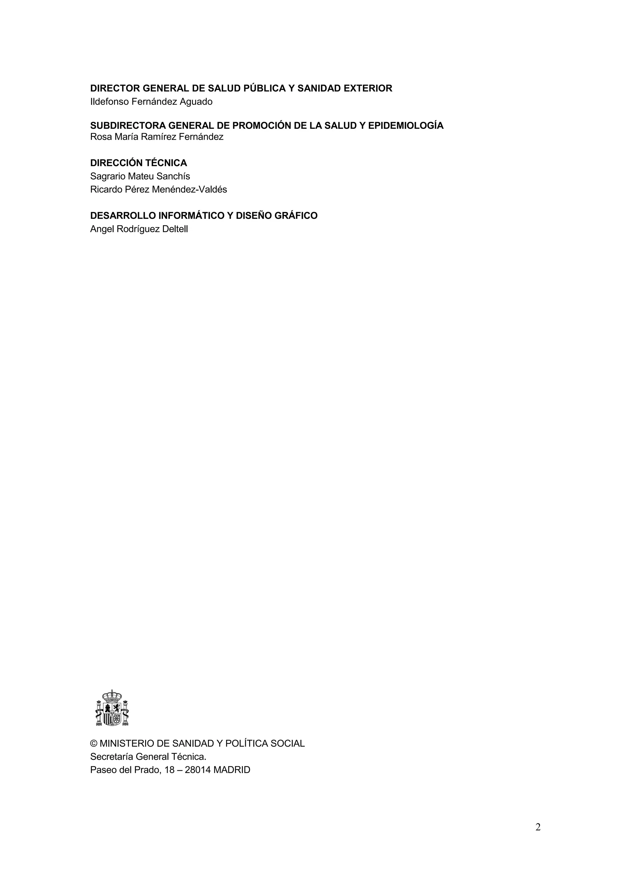 DIRECTOR GENERAL DE SALUD PÚBLICA Y SANIDAD EXTERIOR
Ildefonso Fernández Aguado

SUBDIRECTORA GENERAL DE PROMOCIÓN DE LA SALUD Y EPIDEMIOLOGÍA
Rosa María Ramírez Fernández

DIRECCIÓN TÉCNICA
Sagrario Mateu Sanchís
Ricardo Pérez Menéndez-Valdés

DESARROLLO INFORMÁTICO Y DISEÑO GRÁFICO
Angel Rodríguez Deltell




© MINISTERIO DE SANIDAD Y POLÍTICA SOCIAL
Secretaría General Técnica.
Paseo del Prado, 18 – 28014 MADRID




                                                                2
 