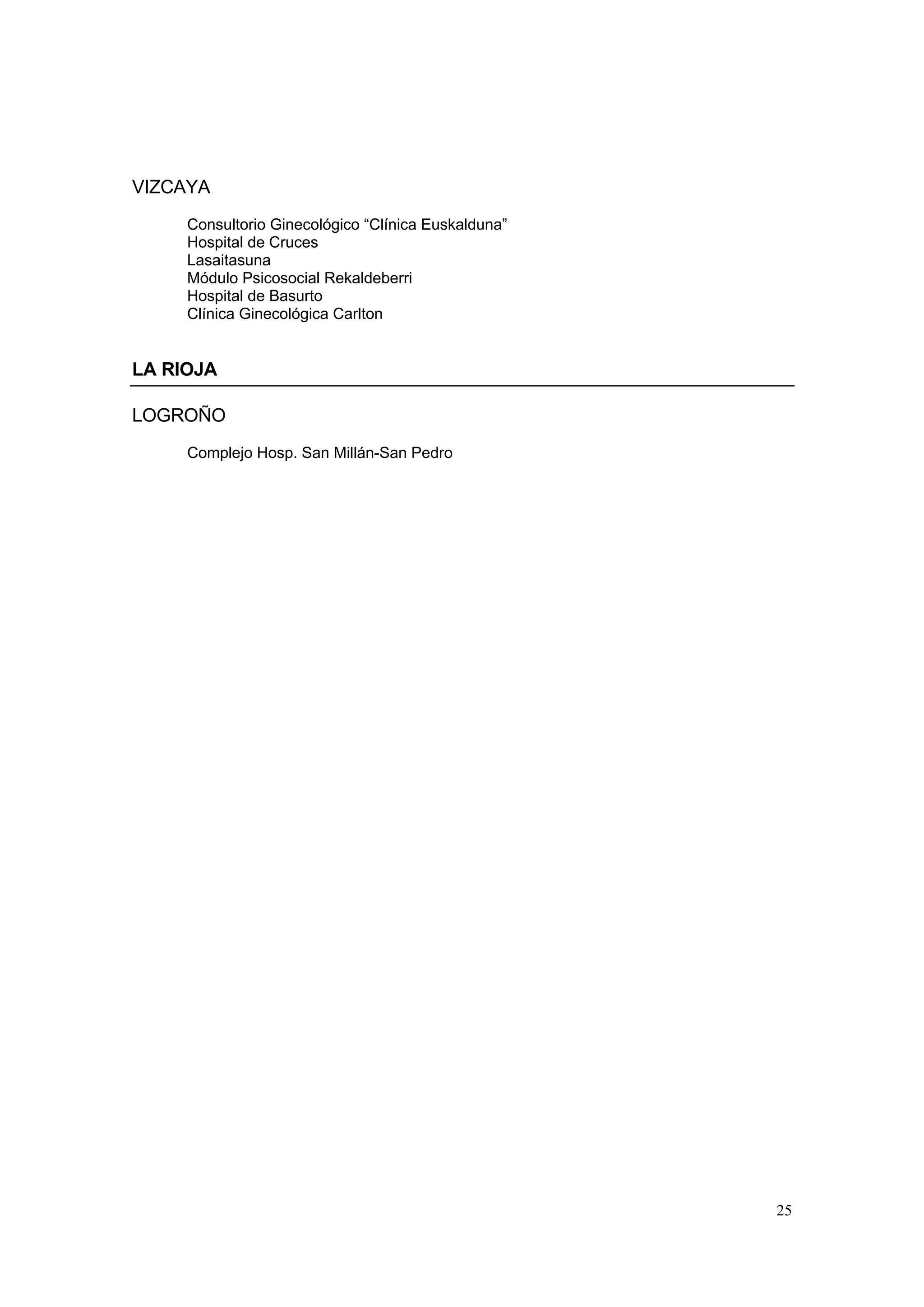 VIZCAYA
     Consultorio Ginecológico “Clínica Euskalduna”
     Hospital de Cruces
     Lasaitasuna
     Módulo Psicosocial Rekaldeberri
     Hospital de Basurto
     Clínica Ginecológica Carlton


LA RIOJA

LOGROÑO
     Complejo Hosp. San Millán-San Pedro




                                                     25
 
