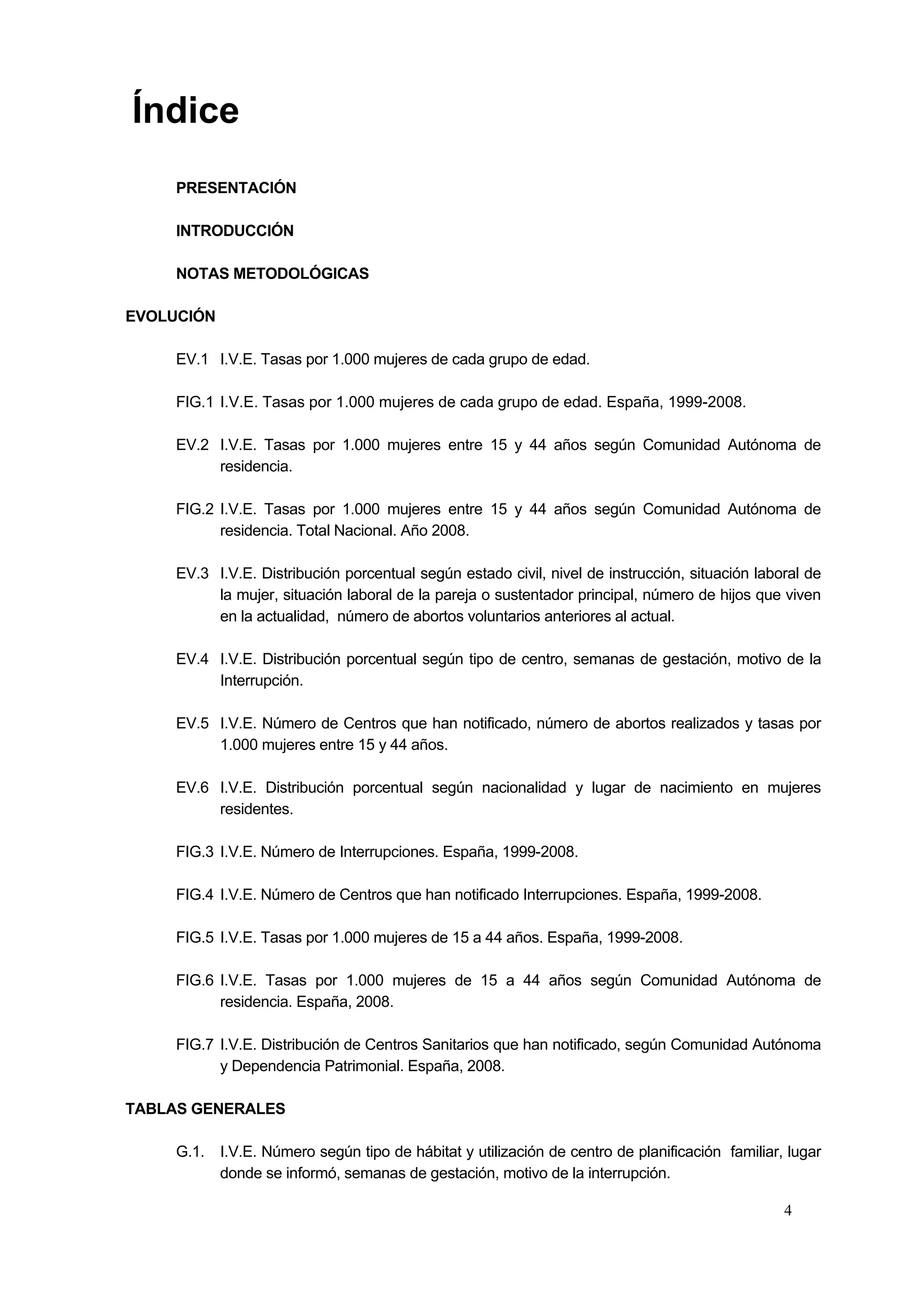Índice
     PRESENTACIÓN

     INTRODUCCIÓN

     NOTAS METODOLÓGICAS

EVOLUCIÓN

     EV.1 I.V.E. Tasas por 1.000 mujeres de cada grupo de edad.

     FIG.1 I.V.E. Tasas por 1.000 mujeres de cada grupo de edad. España, 1999-2008.

     EV.2 I.V.E. Tasas por 1.000 mujeres entre 15 y 44 años según Comunidad Autónoma de
          residencia.

     FIG.2 I.V.E. Tasas por 1.000 mujeres entre 15 y 44 años según Comunidad Autónoma de
           residencia. Total Nacional. Año 2008.

     EV.3 I.V.E. Distribución porcentual según estado civil, nivel de instrucción, situación laboral de
          la mujer, situación laboral de la pareja o sustentador principal, número de hijos que viven
          en la actualidad, número de abortos voluntarios anteriores al actual.

     EV.4 I.V.E. Distribución porcentual según tipo de centro, semanas de gestación, motivo de la
          Interrupción.

     EV.5 I.V.E. Número de Centros que han notificado, número de abortos realizados y tasas por
          1.000 mujeres entre 15 y 44 años.

     EV.6 I.V.E. Distribución porcentual según nacionalidad y lugar de nacimiento en mujeres
          residentes.

     FIG.3 I.V.E. Número de Interrupciones. España, 1999-2008.

     FIG.4 I.V.E. Número de Centros que han notificado Interrupciones. España, 1999-2008.

     FIG.5 I.V.E. Tasas por 1.000 mujeres de 15 a 44 años. España, 1999-2008.

     FIG.6 I.V.E. Tasas por 1.000 mujeres de 15 a 44 años según Comunidad Autónoma de
           residencia. España, 2008.

     FIG.7 I.V.E. Distribución de Centros Sanitarios que han notificado, según Comunidad Autónoma
           y Dependencia Patrimonial. España, 2008.

TABLAS GENERALES

     G.1. I.V.E. Número según tipo de hábitat y utilización de centro de planificación familiar, lugar
          donde se informó, semanas de gestación, motivo de la interrupción.

                                                                                                 4
 