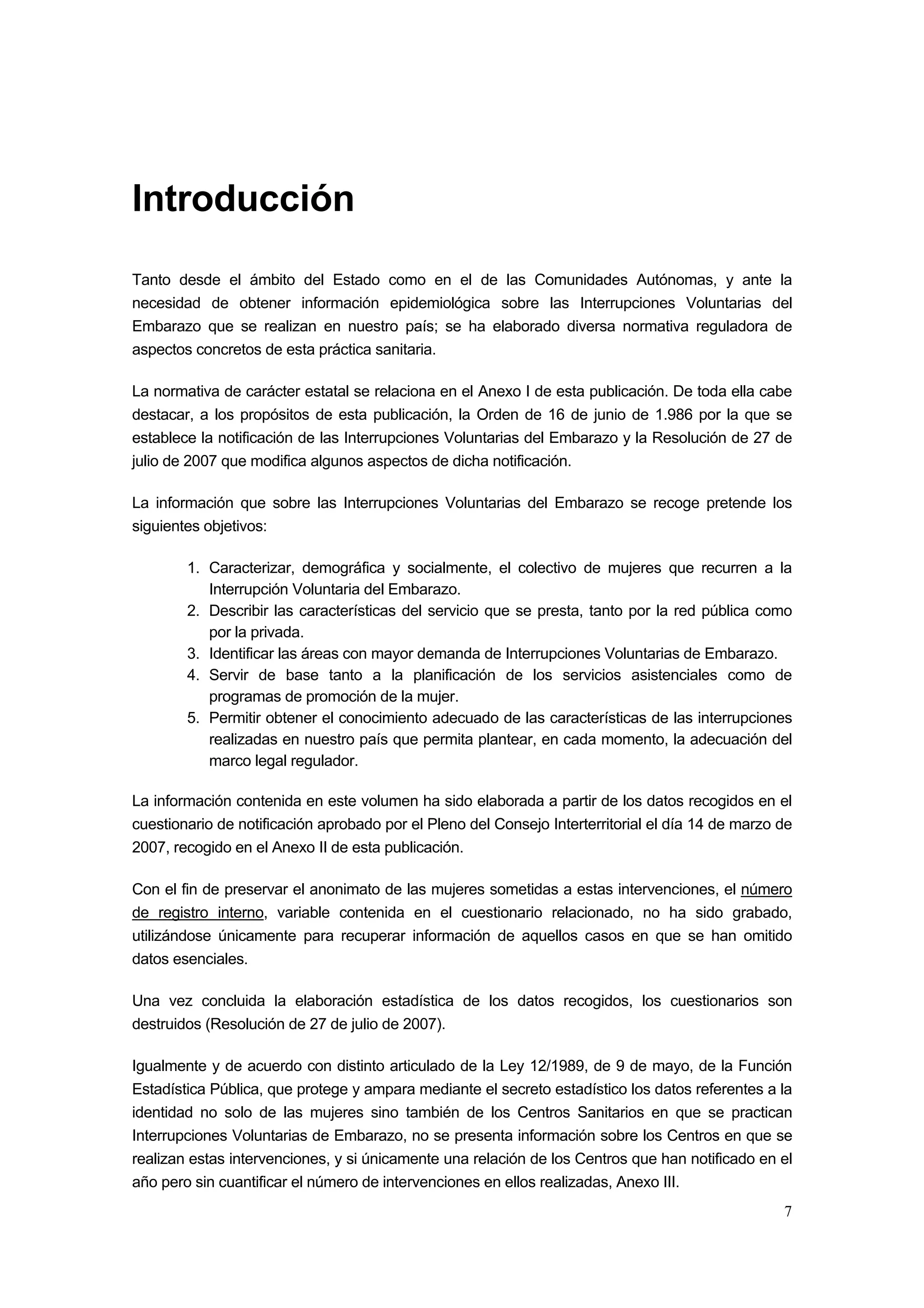 Introducción
Tanto desde el ámbito del Estado como en el de las Comunidades Autónomas, y ante la
necesidad de obtener información epidemiológica sobre las Interrupciones Voluntarias del
Embarazo que se realizan en nuestro país; se ha elaborado diversa normativa reguladora de
aspectos concretos de esta práctica sanitaria.

La normativa de carácter estatal se relaciona en el Anexo I de esta publicación. De toda ella cabe
destacar, a los propósitos de esta publicación, la Orden de 16 de junio de 1.986 por la que se
establece la notificación de las Interrupciones Voluntarias del Embarazo y la Resolución de 27 de
julio de 2007 que modifica algunos aspectos de dicha notificación.

La información que sobre las Interrupciones Voluntarias del Embarazo se recoge pretende los
siguientes objetivos:

        1. Caracterizar, demográfica y socialmente, el colectivo de mujeres que recurren a la
           Interrupción Voluntaria del Embarazo.
        2. Describir las características del servicio que se presta, tanto por la red pública como
           por la privada.
        3. Identificar las áreas con mayor demanda de Interrupciones Voluntarias de Embarazo.
        4. Servir de base tanto a la planificación de los servicios asistenciales como de
           programas de promoción de la mujer.
        5. Permitir obtener el conocimiento adecuado de las características de las interrupciones
           realizadas en nuestro país que permita plantear, en cada momento, la adecuación del
           marco legal regulador.

La información contenida en este volumen ha sido elaborada a partir de los datos recogidos en el
cuestionario de notificación aprobado por el Pleno del Consejo Interterritorial el día 14 de marzo de
2007, recogido en el Anexo II de esta publicación.

Con el fin de preservar el anonimato de las mujeres sometidas a estas intervenciones, el número
de registro interno, variable contenida en el cuestionario relacionado, no ha sido grabado,
utilizándose únicamente para recuperar información de aquellos casos en que se han omitido
datos esenciales.

Una vez concluida la elaboración estadística de los datos recogidos, los cuestionarios son
destruidos (Resolución de 27 de julio de 2007).

Igualmente y de acuerdo con distinto articulado de la Ley 12/1989, de 9 de mayo, de la Función
Estadística Pública, que protege y ampara mediante el secreto estadístico los datos referentes a la
identidad no solo de las mujeres sino también de los Centros Sanitarios en que se practican
Interrupciones Voluntarias de Embarazo, no se presenta información sobre los Centros en que se
realizan estas intervenciones, y si únicamente una relación de los Centros que han notificado en el
año pero sin cuantificar el número de intervenciones en ellos realizadas, Anexo III.
                                                                                                   7
 
