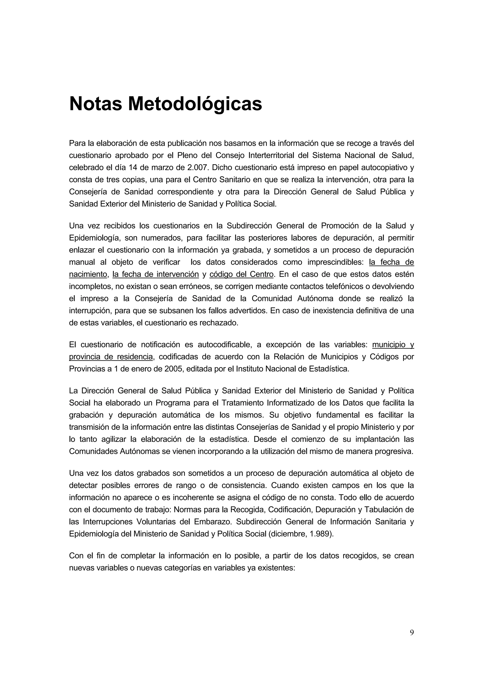 Notas Metodológicas
Para la elaboración de esta publicación nos basamos en la información que se recoge a través del
cuestionario aprobado por el Pleno del Consejo Interterritorial del Sistema Nacional de Salud,
celebrado el día 14 de marzo de 2.007. Dicho cuestionario está impreso en papel autocopiativo y
consta de tres copias, una para el Centro Sanitario en que se realiza la intervención, otra para la
Consejería de Sanidad correspondiente y otra para la Dirección General de Salud Pública y
Sanidad Exterior del Ministerio de Sanidad y Política Social.

Una vez recibidos los cuestionarios en la Subdirección General de Promoción de la Salud y
Epidemiología, son numerados, para facilitar las posteriores labores de depuración, al permitir
enlazar el cuestionario con la información ya grabada, y sometidos a un proceso de depuración
manual al objeto de verificar los datos considerados como imprescindibles: la fecha de
nacimiento, la fecha de intervención y código del Centro. En el caso de que estos datos estén
incompletos, no existan o sean erróneos, se corrigen mediante contactos telefónicos o devolviendo
el impreso a la Consejería de Sanidad de la Comunidad Autónoma donde se realizó la
interrupción, para que se subsanen los fallos advertidos. En caso de inexistencia definitiva de una
de estas variables, el cuestionario es rechazado.

El cuestionario de notificación es autocodificable, a excepción de las variables: municipio y
provincia de residencia, codificadas de acuerdo con la Relación de Municipios y Códigos por
Provincias a 1 de enero de 2005, editada por el Instituto Nacional de Estadística.

La Dirección General de Salud Pública y Sanidad Exterior del Ministerio de Sanidad y Política
Social ha elaborado un Programa para el Tratamiento Informatizado de los Datos que facilita la
grabación y depuración automática de los mismos. Su objetivo fundamental es facilitar la
transmisión de la información entre las distintas Consejerías de Sanidad y el propio Ministerio y por
lo tanto agilizar la elaboración de la estadística. Desde el comienzo de su implantación las
Comunidades Autónomas se vienen incorporando a la utilización del mismo de manera progresiva.

Una vez los datos grabados son sometidos a un proceso de depuración automática al objeto de
detectar posibles errores de rango o de consistencia. Cuando existen campos en los que la
información no aparece o es incoherente se asigna el código de no consta. Todo ello de acuerdo
con el documento de trabajo: Normas para la Recogida, Codificación, Depuración y Tabulación de
las Interrupciones Voluntarias del Embarazo. Subdirección General de Información Sanitaria y
Epidemiología del Ministerio de Sanidad y Política Social (diciembre, 1.989).

Con el fin de completar la información en lo posible, a partir de los datos recogidos, se crean
nuevas variables o nuevas categorías en variables ya existentes:




                                                                                                   9
 