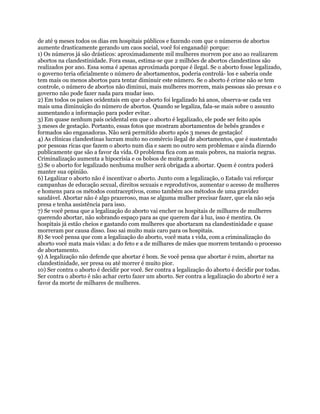 de até 9 meses todos os dias em hospitais públicos e fazendo com que o números de abortos
aumente drasticamente gerando um caos social, você foi enganad@ porque:
1) Os números já são drásticos: aproximadamente mil mulheres morrem por ano ao realizarem
abortos na clandestinidade. Fora essas, estima-se que 2 milhões de abortos clandestinos são
realizados por ano. Essa soma é apenas aproximada porque é ilegal. Se o aborto fosse legalizado,
o governo teria oficialmente o número de abortamentos, poderia controlá- los e saberia onde
tem mais ou menos abortos para tentar diminuir este número. Se o aborto é crime não se tem
controle, o número de abortos não diminui, mais mulheres morrem, mais pessoas são presas e o
governo não pode fazer nada para mudar isso.
2) Em todos os países ocidentais em que o aborto foi legalizado há anos, observa-se cada vez
mais uma diminuição do número de abortos. Quando se legaliza, fala-se mais sobre o assunto
aumentando a informação para poder evitar.
3) Em quase nenhum país ocidental em que o aborto é legalizado, ele pode ser feito após
3 meses de gestação. Portanto, essas fotos que mostram abortamentos de bebês grandes e
formados são enganadoras. Não será permitido aborto após 3 meses de gestação!
4) As clínicas clandestinas lucram muito no comércio ilegal de abortamentos, que é sustentado
por pessoas ricas que fazem o aborto num dia e saem no outro sem problemas e ainda dizendo
publicamente que são a favor da vida. O problema fica com as mais pobres, na maioria negras.
Criminalização aumenta a hipocrisia e os bolsos de muita gente.
5) Se o aborto for legalizado nenhuma mulher será obrigada a abortar. Quem é contra poderá
manter sua opinião.
6) Legalizar o aborto não é incentivar o aborto. Junto com a legalização, o Estado vai reforçar
campanhas de educação sexual, direitos sexuais e reprodutivos, aumentar o acesso de mulheres
e homens para os métodos contraceptivos, como também aos métodos de uma gravidez
saudável. Abortar não é algo prazeroso, mas se alguma mulher precisar fazer, que ela não seja
presa e tenha assistência para isso.
7) Se você pensa que a legalização do aborto vai encher os hospitais de milhares de mulheres
querendo abortar, não sobrando espaço para as que querem dar à luz, isso é mentira. Os
hospitais já estão cheios e gastando com mulheres que abortaram na clandestinidade e quase
morreram por causa disso. Isso sai muito mais caro para os hospitais.
8) Se você pensa que com a legalização do aborto, você mata 1 vida, com a criminalização do
aborto você mata mais vidas: a do feto e a de milhares de mães que morrem tentando o processo
de abortamento.
9) A legalização não defende que abortar é bom. Se você pensa que abortar é ruim, abortar na
clandestinidade, ser presa ou até morrer é muito pior.
10) Ser contra o aborto é decidir por você. Ser contra a legalização do aborto é decidir por todas.
Ser contra o aborto é não achar certo fazer um aborto. Ser contra a legalização do aborto é ser a
favor da morte de milhares de mulheres.
 