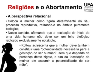 Religiões e o Abortamento
• A perspectiva relacional
• Coloca a mulher como figura determinante no seu
processo reprodutivo, retirando-o do âmbito puramente
biológico.
• Nesse sentido, afirmando que a aceitação do início de
uma vida humana não deve ser um feito biológico
radicado exclusivamente no zigoto;
        • Kottow acrescenta que a mulher deve também
        constituir uma “potencialidade necessária para a
        gestação do ser humano”, sem que dependa da
        presença deste zigoto, e sim da “aceitação da
        mulher em assumir a potencialidade de ser
        mãe”.
 