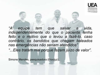 “A equipe tem que salvar a vida,
independentemente do que o paciente tenha
feito e o motivo que o levou a fazê-lo, caso
contrário, os bandidos que chegam baleados
nas emergências não seriam atendidos”
“...Eles tratam mal porque fazem juízo de valor”.

Simone Mendes, pesquisadora (Fiocruz).
 