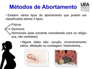 Métodos de Abortamento
• Existem vários tipos de abortamento que podem ser
classificados dentre 3 tipos:
   Físicos
   Químicos
   Hormonais (este somente considerado para os religio-
   sos, não cientistas)
         • Alguns deles são: sucção, envenenamento
         salino, dilatação ou curetagem, histerotomia...
 