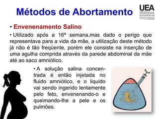 Métodos de Abortamento
• Envenenamento Salino
• Utilizado após a 16ª semana,mas dado o perigo que
representava para a vida da mãe, a utilização deste método
já não é tão freqüente, porém ele consiste na inserção de
uma agulha comprida através da parede abdominal da mãe
até ao saco amniótico.
         • A solução salina concen-
         trada é então injetada no
         fluido amniótico, e o liquido
         vai sendo ingerido lentamente
         pelo feto, envenenando-o e
         queimando-lhe a pele e os
         pulmões.
 