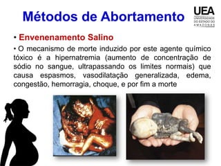 Métodos de Abortamento
• Envenenamento Salino
• O mecanismo de morte induzido por este agente químico
tóxico é a hipernatremia (aumento de concentração de
sódio no sangue, ultrapassando os limites normais) que
causa espasmos, vasodilatação generalizada, edema,
congestão, hemorragia, choque, e por fim a morte
 
