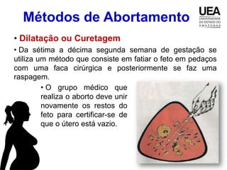 Métodos de Abortamento
• Dilatação ou Curetagem
• Da sétima a décima segunda semana de gestação se
utiliza um método que consiste em fatiar o feto em pedaços
com uma faca cirúrgica e posteriormente se faz uma
raspagem.
         • O grupo médico que
         realiza o aborto deve unir
         novamente os restos do
         feto para certificar-se de
         que o útero está vazio.
 