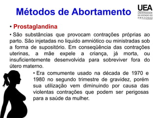Métodos de Abortamento
• Prostaglandina
• São substâncias que provocam contrações próprias ao
parto. São injetadas no liquido amniótico ou ministradas sob
a forma de supositório. Em conseqüência das contrações
uterinas, a mãe expele a criança, já morta, ou
insuficientemente desenvolvida para sobreviver fora do
útero materno.
           • Era comumente usado na década de 1970 e
           1980 no segundo trimestre de gravidez, porém
           sua utilização vem diminuindo por causa das
           violentas contrações que podem ser perigosas
           para a saúde da mulher.
 