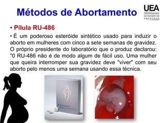 Métodos de Abortamento
• Pílula RU-486
• É um poderoso esteróide sintético usado para induzir o
aborto em mulheres com cinco a sete semanas de gravidez.
O próprio presidente do laboratório que o produz declarou:
"0 RU-486 não é de modo algum de fácil uso. Uma mulher
que queira interromper sua gravidez deve "viver" com seu
aborto pelo menos uma semana usando essa técnica.
 