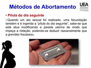 Métodos de Abortamento
• Pílula do dia seguinte
• Quando um ato sexual foi realizado, uma fecundação
também e é ingerida a “pílula do dia seguinte”, sabe-se que
esta atua modificando a parede uterina de modo que
impeça a nidação, podendo-se deduzir razoavelmente que
a gravidez fracassou.
 