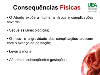 Consequências Físicas
• O Aborto expõe a mulher a riscos e complicações
severas;

• Seqüelas Ginecológicas;

• O risco e a gravidade das complicações crescem
com o avanço da gestação;

• Levar à morte;

• Afetam as subseqüentes gestações.
 