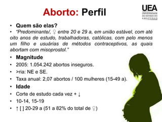 Aborto: Perfil
• Quem são elas?
• “Predominante/, ♀ entre 20 e 29 a, em união estável, com até
oito anos de estudo, trabalhadoras, católicas, com pelo menos
um filho e usuárias de métodos contraceptivos, as quais
abortam com misoprostol.”
• Magnitude
• 2005: 1.054.242 abortos inseguros.
• >ria: NE e SE.
• Taxa anual: 2,07 abortos / 100 mulheres (15-49 a).
• Idade
• Corte de estudo cada vez + ↓
• 10-14, 15-19
• ↑ [ ] 20-29 a (51 a 82% do total de ♀)
 