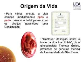 Origem da Vida
• Para vários juristas, a vida
começa imediatamente após o
parto, quando o bebê passa a ter
os    direitos garantidos  pela
Constituição.



                          • “Qualquer definição sobre o
                          início da vida é arbitrária”, diz o
                          ginecologista Thomaz Gollop,
                          professor de genética médica
                          da Universidade de São Paulo.
 