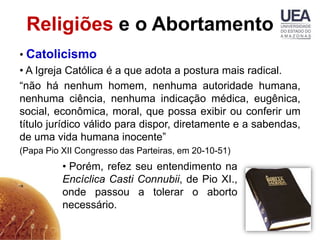 Religiões e o Abortamento
• Catolicismo
• A Igreja Católica é a que adota a postura mais radical.
“não há nenhum homem, nenhuma autoridade humana,
nenhuma ciência, nenhuma indicação médica, eugênica,
social, econômica, moral, que possa exibir ou conferir um
título jurídico válido para dispor, diretamente e a sabendas,
de uma vida humana inocente”
(Papa Pio XII Congresso das Parteiras, em 20-10-51)
          • Porém, refez seu entendimento na
          Encíclica Casti Connubii, de Pio XI.,
          onde passou a tolerar o aborto
          necessário.
 