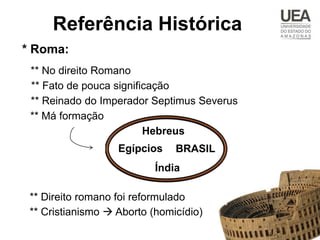 Referência Histórica
* Roma:
 ** No direito Romano
 ** Fato de pouca significação
 ** Reinado do Imperador Septimus Severus
 ** Má formação
                         Hebreus
                   Egípcios    BRASIL
                           Índia

 ** Direito romano foi reformulado
 ** Cristianismo  Aborto (homicídio)
 
