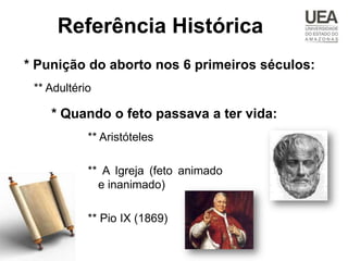 Referência Histórica
* Punição do aborto nos 6 primeiros séculos:
 ** Adultério

    * Quando o feto passava a ter vida:
            ** Aristóteles

            ** A Igreja (feto animado
              e inanimado)

            ** Pio IX (1869)
 