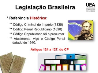 Legislação Brasileira
* Referência Histórica:
 ** Código Criminal do Império (1830)
 ** Código Penal Republicano (1890)
 ** Código Republicano foi o precursor
 ** Atualmente, vige o Código Penal
   datado de 1940.

               Artigos 124 a 127, do CP
 