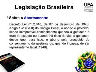Legislação Brasileira
* Sobre o Abortamento:
 Decreto Lei nº 2.848, de 07 de dezembro de 1940,
 Artigo 128 (I e II) do Código Penal, o aborto é proibido,
 sendo inimputável criminalmente quando a gestação é
 fruto de estupro ou quando há risco de vida à gestante,
 desde que, para isso, o aborto seja precedido de
 consentimento da gestante ou, quando incapaz, de ser
 representante legal (1940).
 