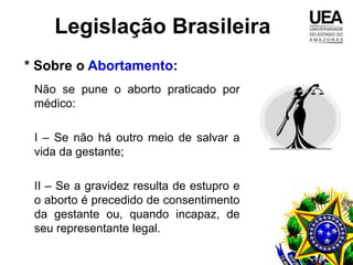 Legislação Brasileira
* Sobre o Abortamento:
 Não se pune o aborto praticado por
 médico:

 I – Se não há outro meio de salvar a
 vida da gestante;

 II – Se a gravidez resulta de estupro e
 o aborto é precedido de consentimento
 da gestante ou, quando incapaz, de
 seu representante legal.
 
