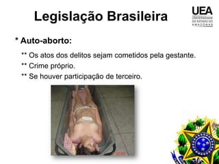 Legislação Brasileira
* Auto-aborto:
 ** Os atos dos delitos sejam cometidos pela gestante.
 ** Crime próprio.
 ** Se houver participação de terceiro.
 