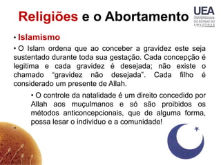 Religiões e o Abortamento
• Islamismo
• O Islam ordena que ao conceber a gravidez este seja
sustentado durante toda sua gestação. Cada concepção é
legitima e cada gravidez é desejada; não existe o
chamado “gravidez não desejada”. Cada filho é
considerado um presente de Allah.
    • O controle da natalidade é um direito concedido por
    Allah aos muçulmanos e só são proibidos os
    métodos anticoncepcionais, que de alguma forma,
    possa lesar o individuo e a comunidade!
 