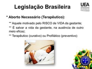 Legislação Brasileira
* Aborto Necessário (Terapêutico):
 ** Aquele motivado pelo RISCO de VIDA da gestante;
 ** É salvar a vida da gestante, na ausência de outro
 meio eficaz;
 ** Terapêutico (curativo) ou Profilático (preventivo)
 