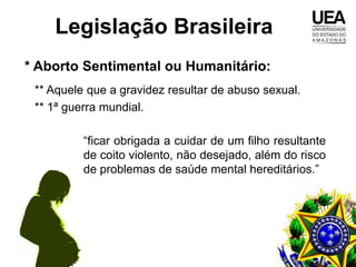 Legislação Brasileira
* Aborto Sentimental ou Humanitário:
 ** Aquele que a gravidez resultar de abuso sexual.
 ** 1ª guerra mundial.

          “ficar obrigada a cuidar de um filho resultante
          de coito violento, não desejado, além do risco
          de problemas de saúde mental hereditários.”
 