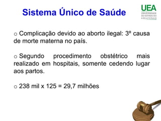 Sistema Único de Saúde

o Complicação devido ao aborto ilegal: 3º causa
de morte materna no país.

o Segundo procedimento obstétrico mais
realizado em hospitais, somente cedendo lugar
aos partos.

o 238 mil x 125 = 29,7 milhões
 