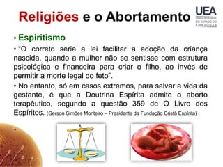 Religiões e o Abortamento
• Espiritismo
• “O correto seria a lei facilitar a adoção da criança
nascida, quando a mulher não se sentisse com estrutura
psicológica e financeira para criar o filho, ao invés de
permitir a morte legal do feto”.
• No entanto, só em casos extremos, para salvar a vida da
gestante, é que a Doutrina Espírita admite o aborto
terapêutico, segundo a questão 359 de O Livro dos
Espíritos. (Gerson Simões Monteiro – Presidente da Fundação Cristã Espírita)
 