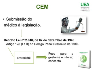 CEM

• Submissão do
 médico à legislação.


Decreto Lei nº 2.848, de 07 de dezembro de 1940
 Artigo 128 (I e II) do Código Penal Brasileiro de 1940.


                                 Foco    para    a
         Entretanto              gestante e não ao
                                 concepto
 
