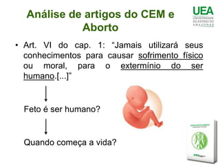 Análise de artigos do CEM e
            Aborto
• Art. VI do cap. 1: “Jamais utilizará seus
  conhecimentos para causar sofrimento físico
  ou moral, para o extermínio do ser
  humano.[...]”


  Feto é ser humano?


  Quando começa a vida?
 