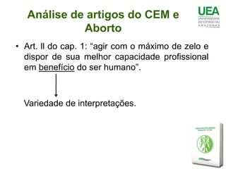 Análise de artigos do CEM e
            Aborto
• Art. ll do cap. 1: “agir com o máximo de zelo e
  dispor de sua melhor capacidade profissional
  em benefício do ser humano”.



  Variedade de interpretações.
 