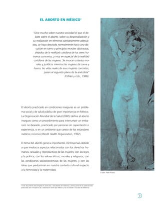 EL ABORTO EN MÉXICO1


                 "Dice mucho sobre nuestra sociedad el que el de-
                   bate sobre el aborto, sobre su despenalización y
                 su realización en términos sanitariamente adecua-
                 dos, se haya desviado normalmente hacia una dis-
                    cusión en torno a principios morales abstractos,
                   alejados de la realidad cotidiana de los seres hu-
                 manos concretos, y muy en especial de la realidad
                  cotidiana de las mujeres. Se invocan criterios mo-
                    rales y jurídicos mientras las mujeres de carne y
                  hueso, las vidas reales de esas mujeres concretas,
                            pasan al segundo plano de la anécdota"
                                                (Cifrián y cols., 1986).




El aborto practicado en condiciones inseguras es un proble-
ma social y de salud pública de gran importancia en México.
La Organización Mundial de la Salud (OMS) define el aborto
inseguro como un procedimiento para interrumpir un emba-
razo no deseado, practicado por personas sin capacitación o
experiencia, o en un ambiente que carece de los estándares
médicos mínimos (World Health Organization, 1992).


El tema del aborto genera importantes controversias debido
a que involucra aspectos relacionados con los derechos hu-
manos, sexuales y reproductivos de las mujeres; con las leyes
y la política; con los valores éticos, morales y religiosos; con
las condiciones socioeconómicas de las mujeres; y con las
ideas que predominan en nuestro contexto cultural respecto
a la feminidad y la maternidad.
                                                                                                            El aseo. Pablo Picasso




1 Este documento está dirigido en particular a estudiantes de medicina y forma parte de las publicaciones
producidas por el Proyecto de Colaboración entre Ipas México y las Facultades / Escuelas de Medicina.




                                                                                                                                     3
 